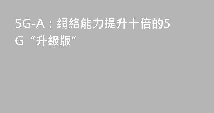 5G-A：網絡能力提升十倍的5G“升級版”