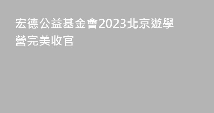 宏德公益基金會2023北京遊學營完美收官