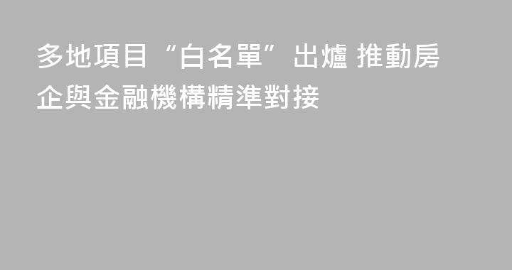 多地項目“白名單”出爐 推動房企與金融機構精準對接