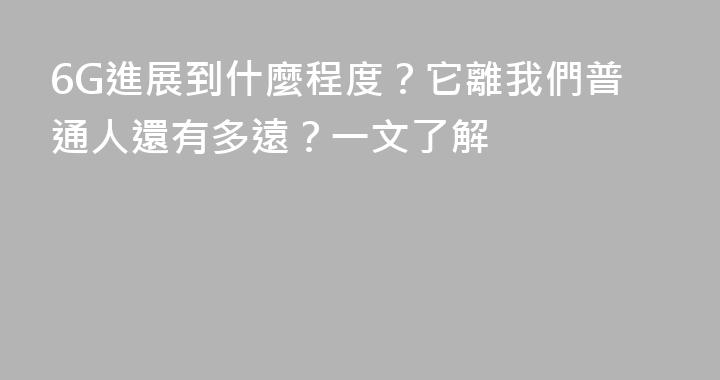 6G進展到什麼程度？它離我們普通人還有多遠？一文了解