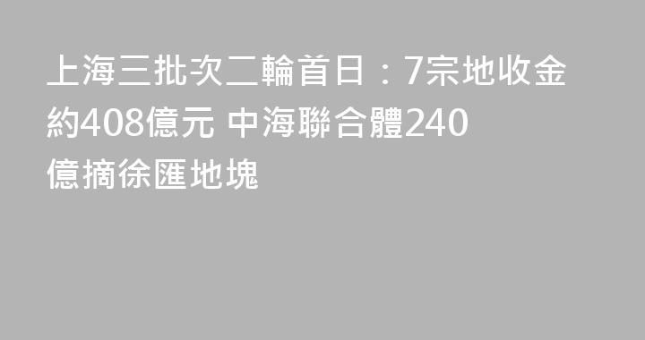 上海三批次二輪首日：7宗地收金約408億元 中海聯合體240億摘徐匯地塊
