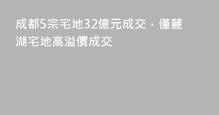 成都5宗宅地32億元成交，僅麓湖宅地高溢價成交