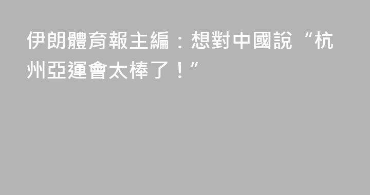 伊朗體育報主編：想對中國說“杭州亞運會太棒了！”