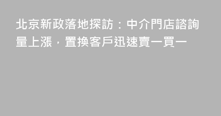 北京新政落地探訪：中介門店諮詢量上漲，置換客戶迅速賣一買一