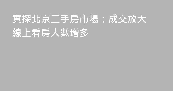 實探北京二手房市場：成交放大 線上看房人數增多