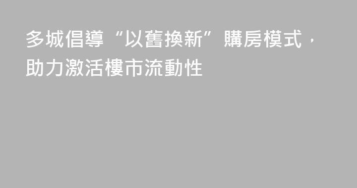 多城倡導“以舊換新”購房模式，助力激活樓市流動性