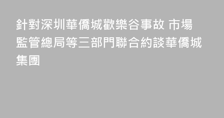 針對深圳華僑城歡樂谷事故 市場監管總局等三部門聯合約談華僑城集團