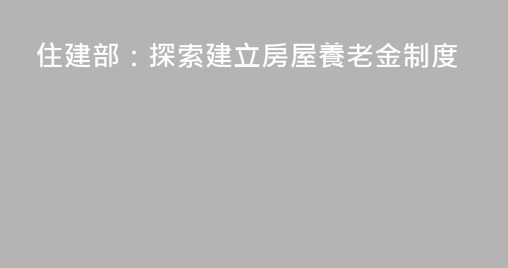 住建部：探索建立房屋養老金制度