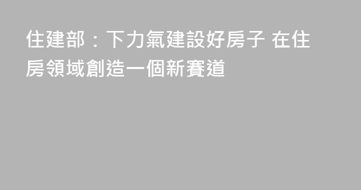 住建部：下力氣建設好房子 在住房領域創造一個新賽道