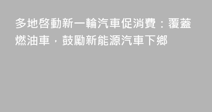 多地啓動新一輪汽車促消費：覆蓋燃油車，鼓勵新能源汽車下鄉