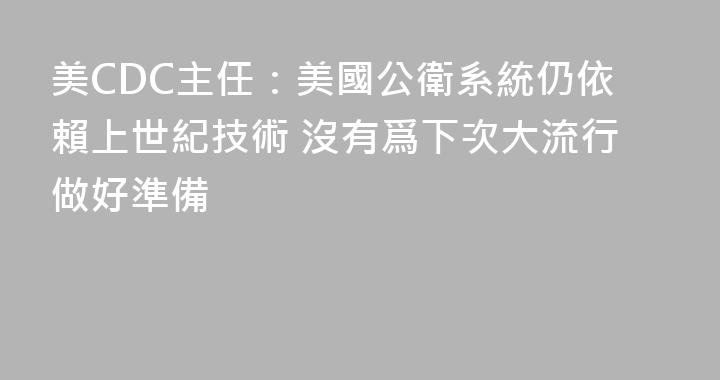 美CDC主任：美國公衛系統仍依賴上世紀技術 沒有爲下次大流行做好準備