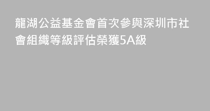 龍湖公益基金會首次參與深圳市社會組織等級評估榮獲5A級