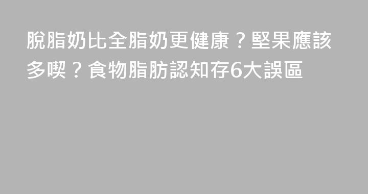 脫脂奶比全脂奶更健康？堅果應該多喫？食物脂肪認知存6大誤區