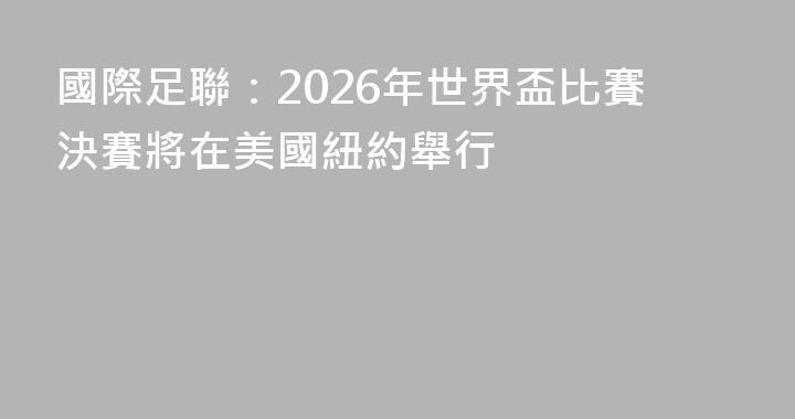 國際足聯：2026年世界盃比賽決賽將在美國紐約舉行