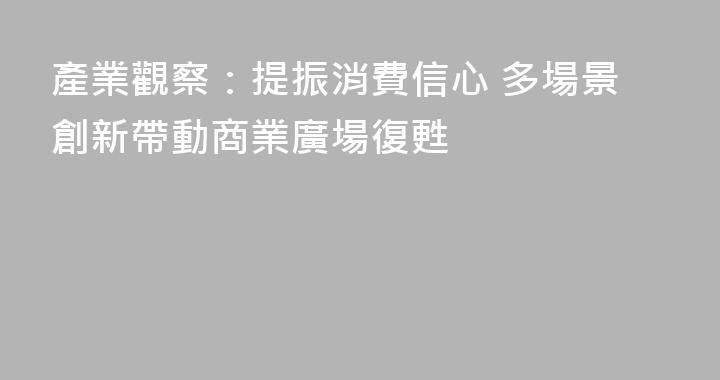 產業觀察：提振消費信心 多場景創新帶動商業廣場復甦