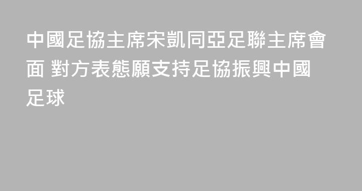 中國足協主席宋凱同亞足聯主席會面 對方表態願支持足協振興中國足球