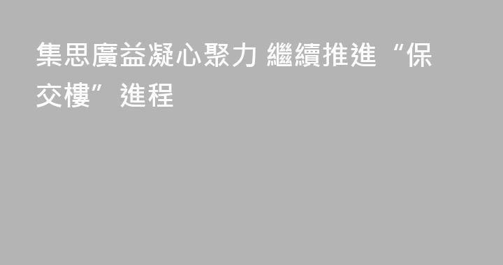 集思廣益凝心聚力 繼續推進“保交樓”進程