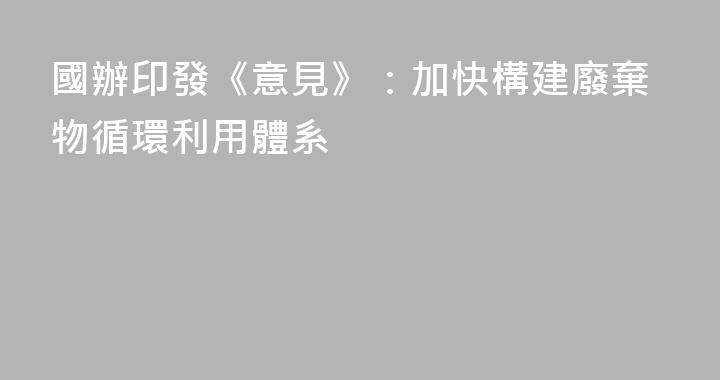 國辦印發《意見》：加快構建廢棄物循環利用體系