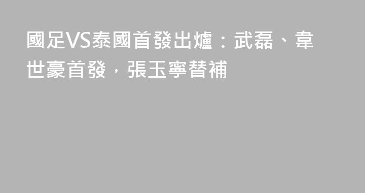 國足VS泰國首發出爐：武磊、韋世豪首發，張玉寧替補