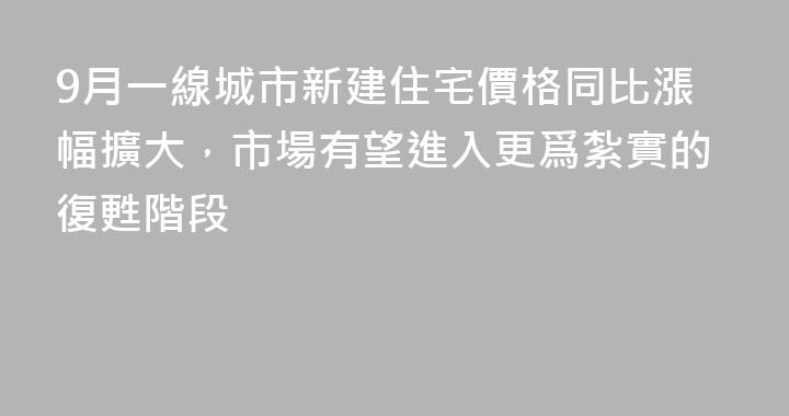 9月一線城市新建住宅價格同比漲幅擴大，市場有望進入更爲紮實的復甦階段