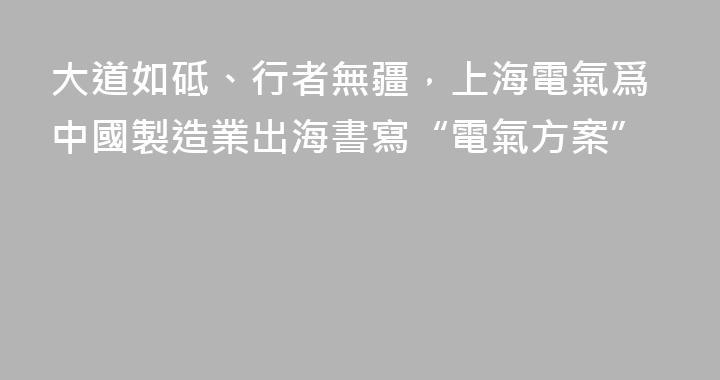 大道如砥、行者無疆，上海電氣爲中國製造業出海書寫“電氣方案”