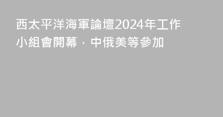 西太平洋海軍論壇2024年工作小組會開幕，中俄美等參加