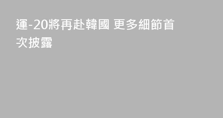 運-20將再赴韓國 更多細節首次披露