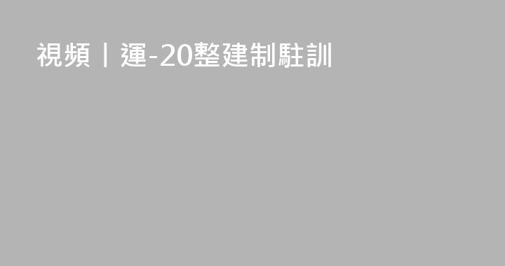視頻丨運-20整建制駐訓