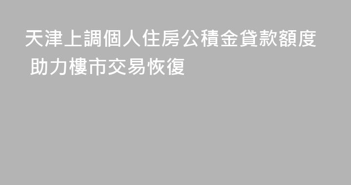 天津上調個人住房公積金貸款額度 助力樓市交易恢復