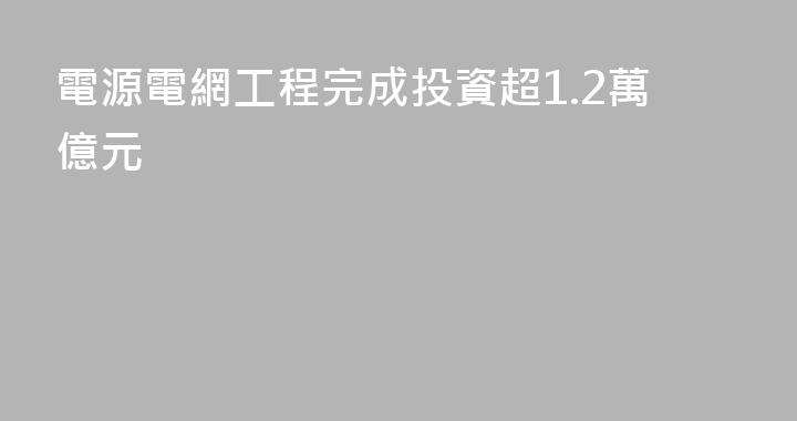 電源電網工程完成投資超1.2萬億元
