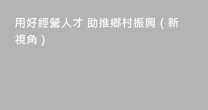 用好經營人才 助推鄉村振興（新視角）