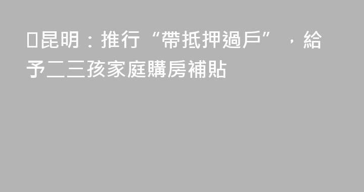 ​昆明：推行“帶抵押過戶”，給予二三孩家庭購房補貼