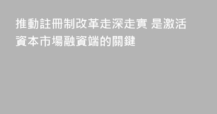 推動註冊制改革走深走實 是激活資本市場融資端的關鍵
