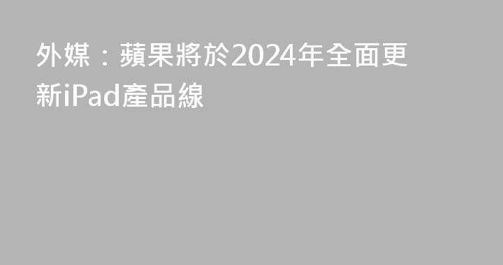 外媒：蘋果將於2024年全面更新iPad產品線