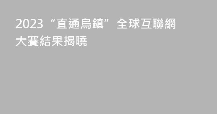 2023“直通烏鎮”全球互聯網大賽結果揭曉