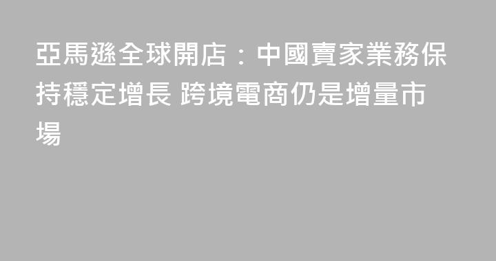亞馬遜全球開店：中國賣家業務保持穩定增長 跨境電商仍是增量市場