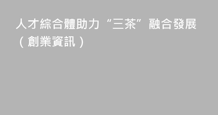 人才綜合體助力“三茶”融合發展（創業資訊）