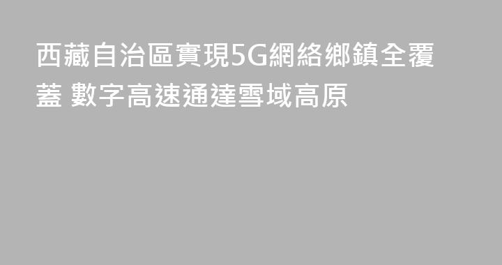 西藏自治區實現5G網絡鄉鎮全覆蓋 數字高速通達雪域高原