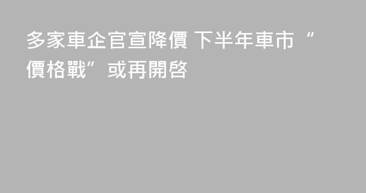 多家車企官宣降價 下半年車市“價格戰”或再開啓