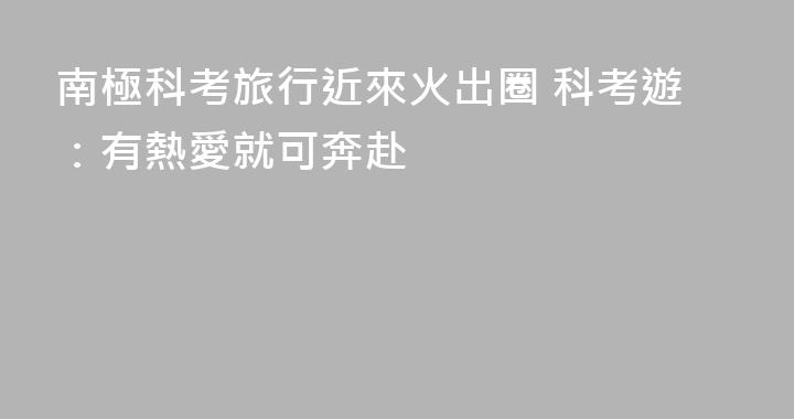 南極科考旅行近來火出圈 科考遊：有熱愛就可奔赴