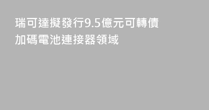 瑞可達擬發行9.5億元可轉債 加碼電池連接器領域