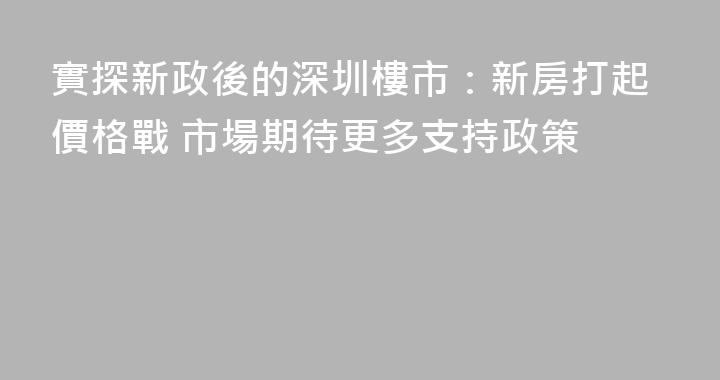 實探新政後的深圳樓市：新房打起價格戰 市場期待更多支持政策