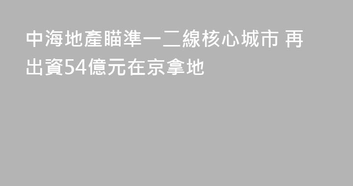 中海地產瞄準一二線核心城市 再出資54億元在京拿地