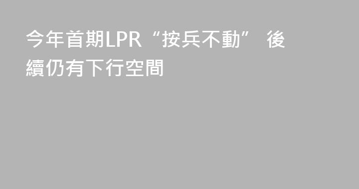 今年首期LPR“按兵不動” 後續仍有下行空間