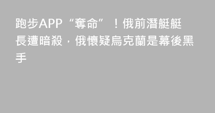 跑步APP“奪命”！俄前潛艇艇長遭暗殺，俄懷疑烏克蘭是幕後黑手