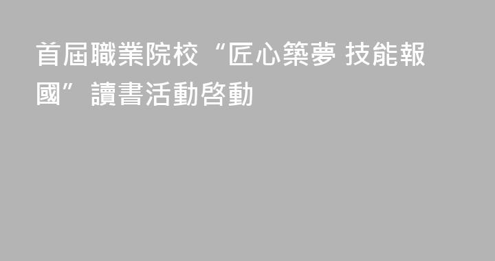 首屆職業院校“匠心築夢 技能報國”讀書活動啓動