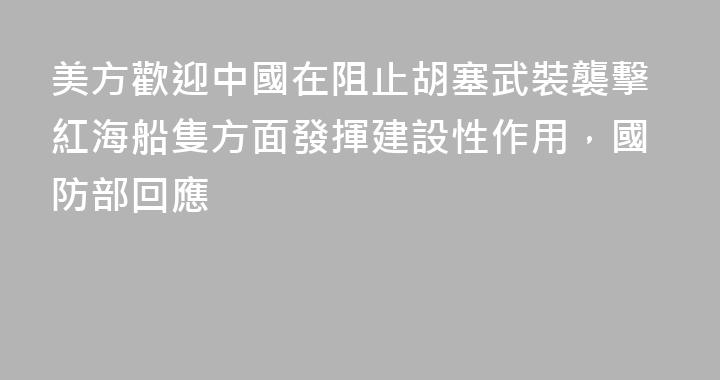 美方歡迎中國在阻止胡塞武裝襲擊紅海船隻方面發揮建設性作用，國防部回應