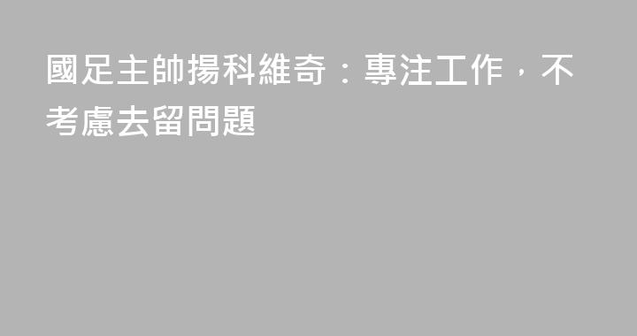 國足主帥揚科維奇：專注工作，不考慮去留問題