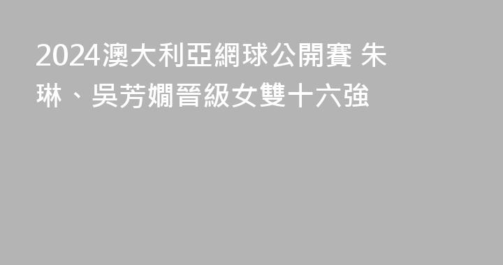 2024澳大利亞網球公開賽 朱琳、吳芳嫺晉級女雙十六強