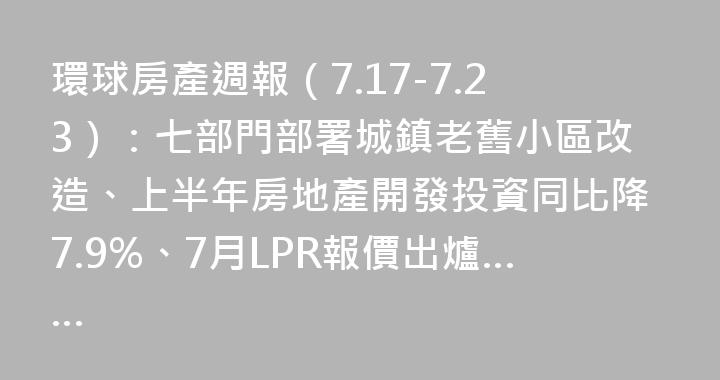 環球房產週報（7.17-7.23）：七部門部署城鎮老舊小區改造、上半年房地產開發投資同比降7.9%、7月LPR報價出爐……